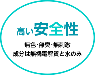 高い安全性 無色･無臭･無刺激 成分は無機電解質と水のみ